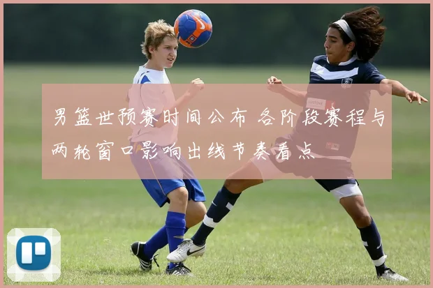 男篮世预赛时间公布 各阶段赛程与两轮窗口影响出线节奏看点
