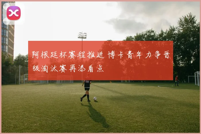 阿根廷杯赛程推进 博卡青年力争晋级淘汰赛再添看点
