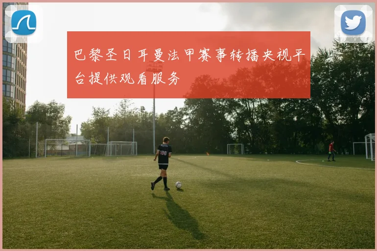 巴黎圣日耳曼法甲赛事转播央视平台提供观看服务