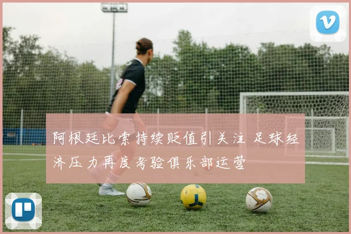 阿根廷比索持续贬值引关注 足球经济压力再度考验俱乐部运营