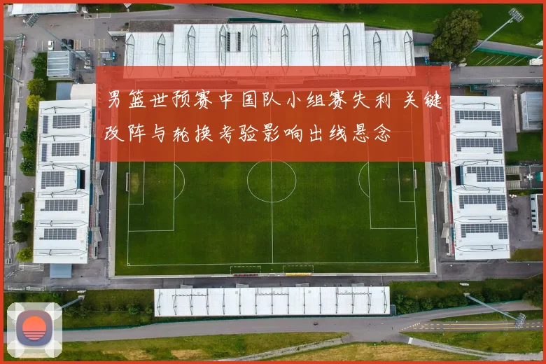 男篮世预赛中国队小组赛失利 关键改阵与轮换考验影响出线悬念