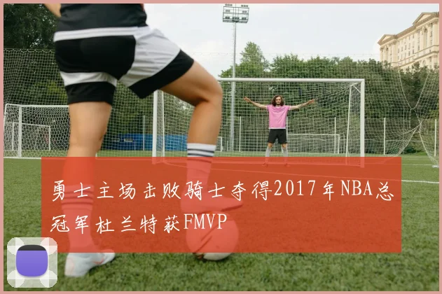 勇士主场击败骑士夺得2017年NBA总冠军杜兰特获FMVP