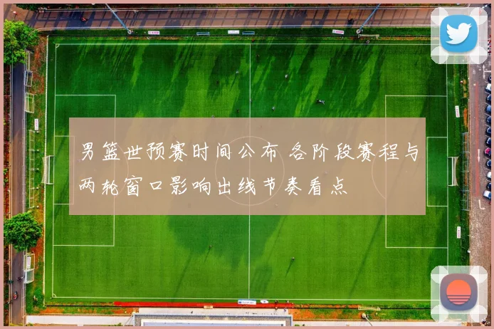 男篮世预赛时间公布 各阶段赛程与两轮窗口影响出线节奏看点
