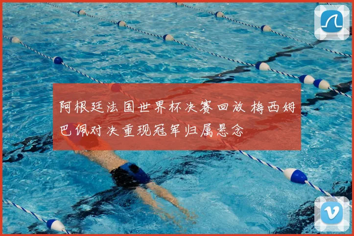 阿根廷法国世界杯决赛回放 梅西姆巴佩对决重现冠军归属悬念