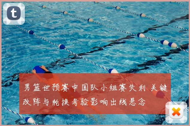 男篮世预赛中国队小组赛失利 关键改阵与轮换考验影响出线悬念