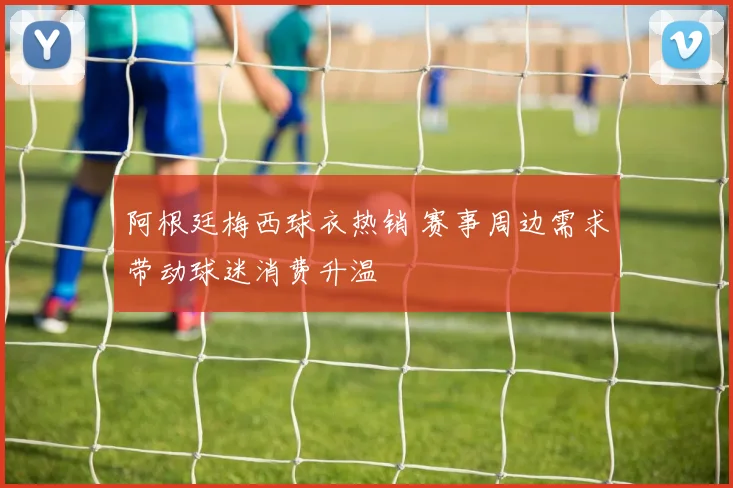 阿根廷梅西球衣热销 赛事周边需求带动球迷消费升温