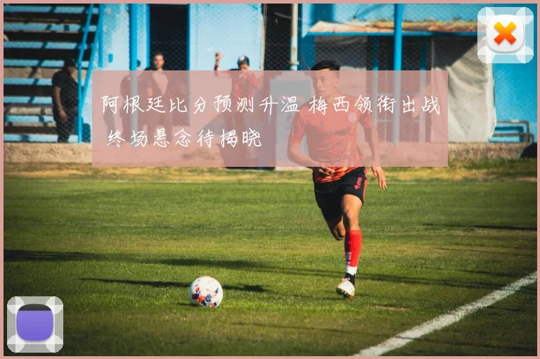 阿根廷比分预测升温 梅西领衔出战 终场悬念待揭晓