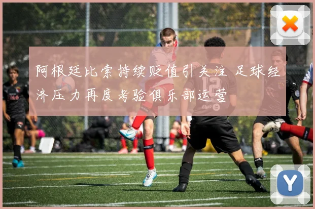 阿根廷比索持续贬值引关注 足球经济压力再度考验俱乐部运营