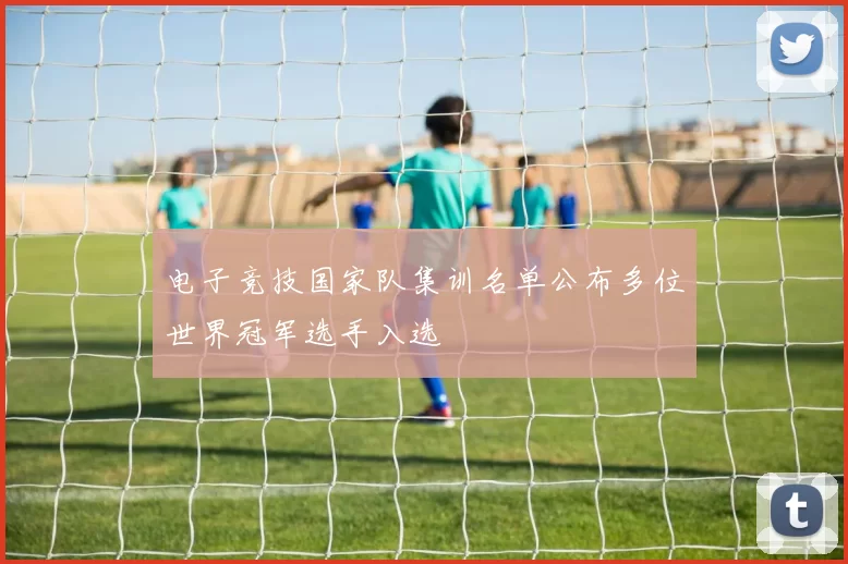 电子竞技国家队集训名单公布多位世界冠军选手入选