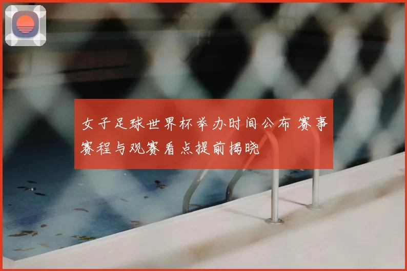 女子足球世界杯举办时间公布 赛事赛程与观赛看点提前揭晓