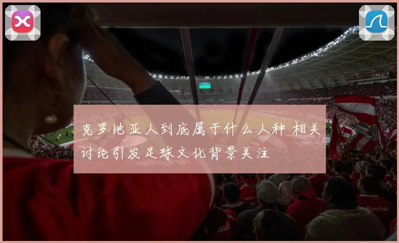 克罗地亚人到底属于什么人种 相关讨论引发足球文化背景关注