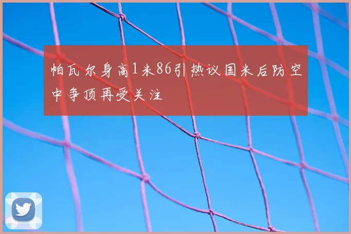 帕瓦尔身高1米86引热议国米后防空中争顶再受关注
