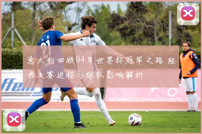 意大利回顾04年世界杯冠军之路 经典决赛进程与球队影响解析