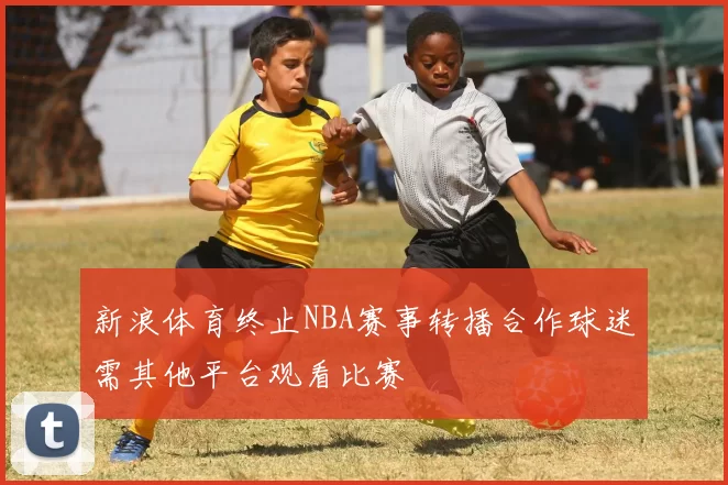 新浪体育终止NBA赛事转播合作球迷需其他平台观看比赛