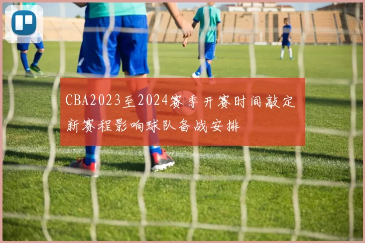 CBA2023至2024赛季开赛时间敲定 新赛程影响球队备战安排