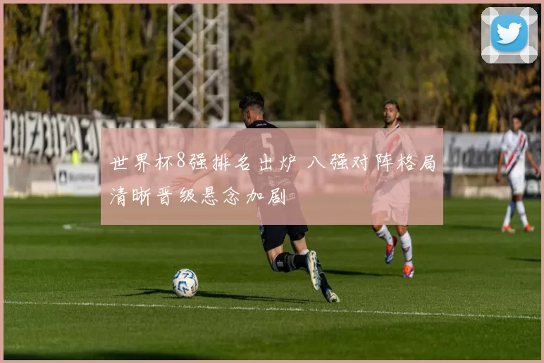 世界杯8强排名出炉 八强对阵格局清晰晋级悬念加剧
