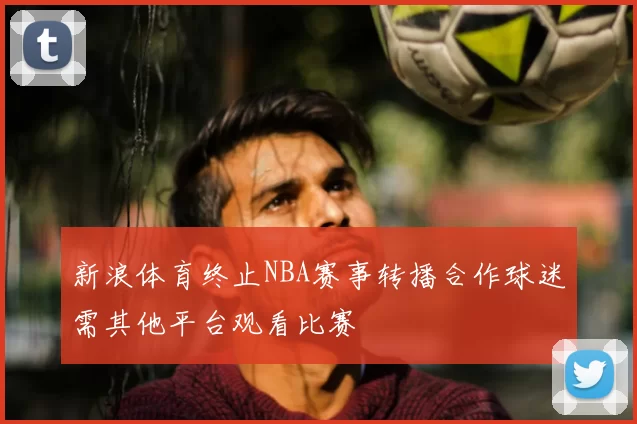 新浪体育终止NBA赛事转播合作球迷需其他平台观看比赛