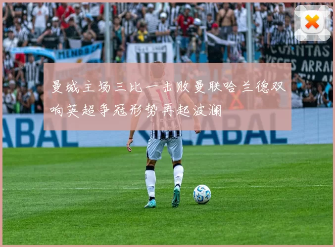 曼城主场三比一击败曼联哈兰德双响英超争冠形势再起波澜