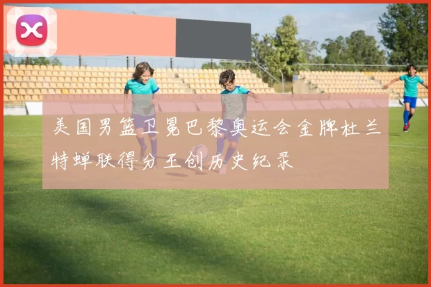 美国男篮卫冕巴黎奥运会金牌杜兰特蝉联得分王创历史纪录