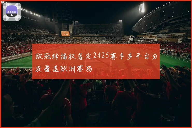 欧冠转播权落定2425赛季多平台分发覆盖欧洲赛场