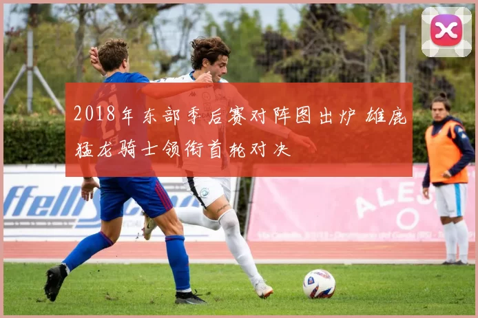 2018年东部季后赛对阵图出炉 雄鹿猛龙骑士领衔首轮对决
