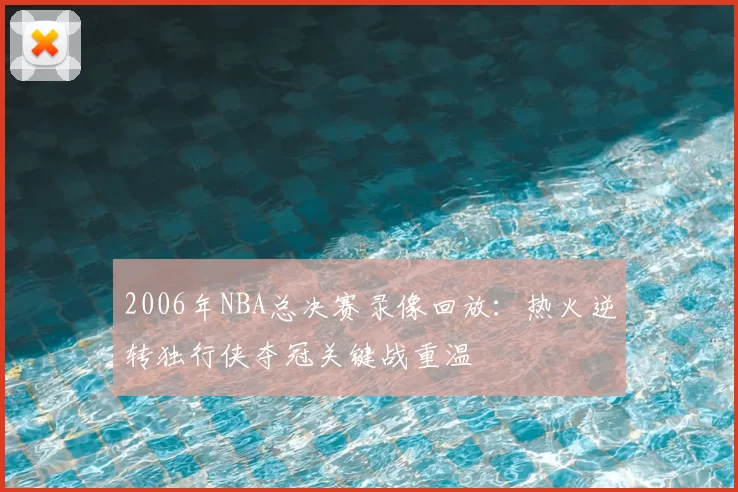 2006年NBA总决赛录像回放:热火逆转独行侠夺冠关键战重温