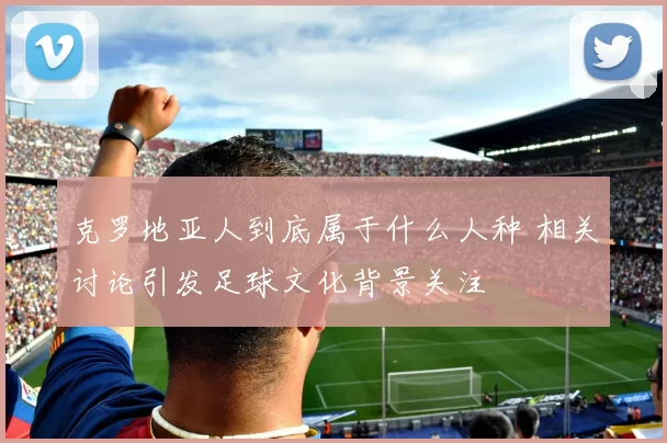 克罗地亚人到底属于什么人种 相关讨论引发足球文化背景关注
