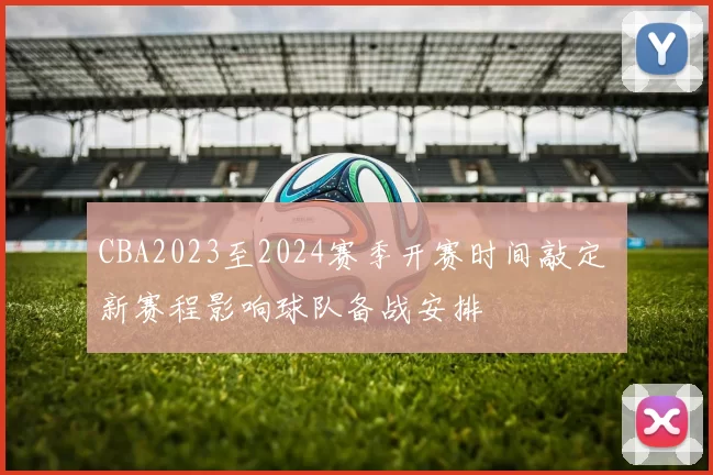 CBA2023至2024赛季开赛时间敲定 新赛程影响球队备战安排