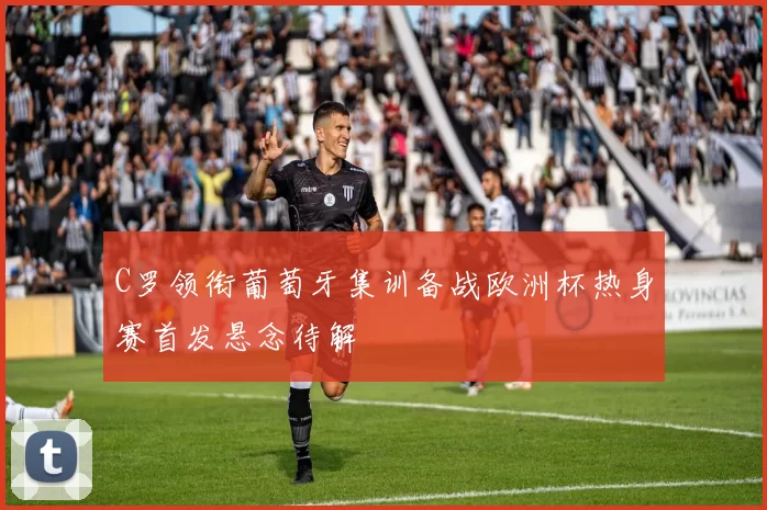 C罗领衔葡萄牙集训备战欧洲杯热身赛首发悬念待解