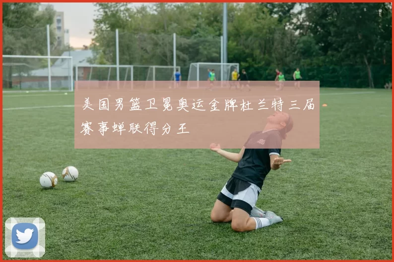 美国男篮卫冕奥运金牌杜兰特三届赛事蝉联得分王