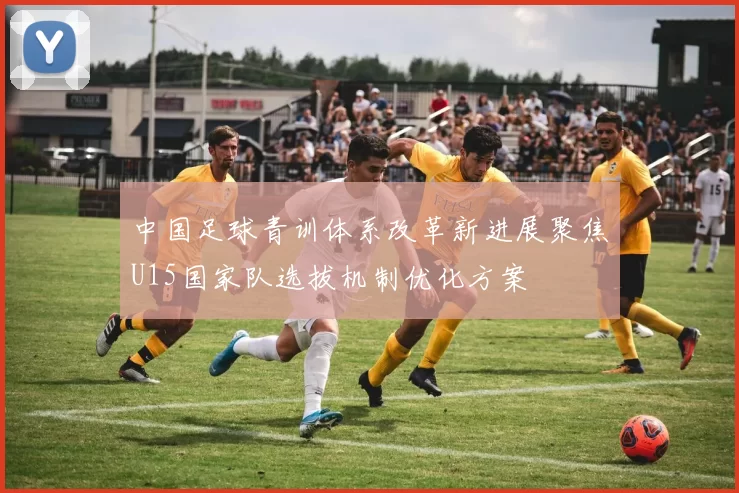 中国足球青训体系改革新进展聚焦U15国家队选拔机制优化方案