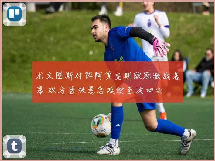 尤文图斯对阵阿贾克斯欧冠激战落幕 双方晋级悬念延续至次回合