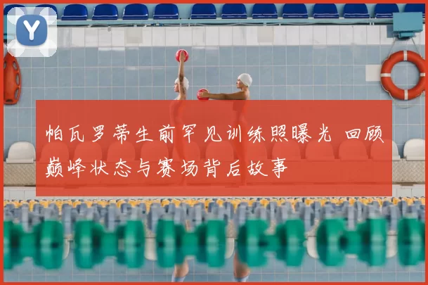 帕瓦罗蒂生前罕见训练照曝光 回顾巅峰状态与赛场背后故事