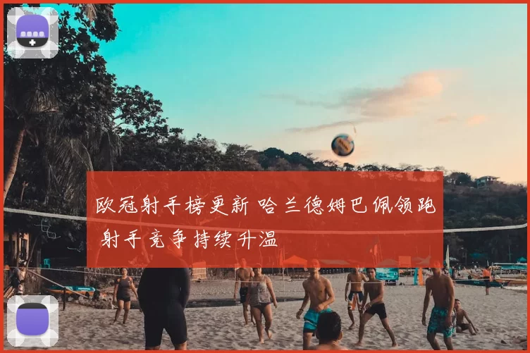 欧冠射手榜更新 哈兰德姆巴佩领跑 射手竞争持续升温