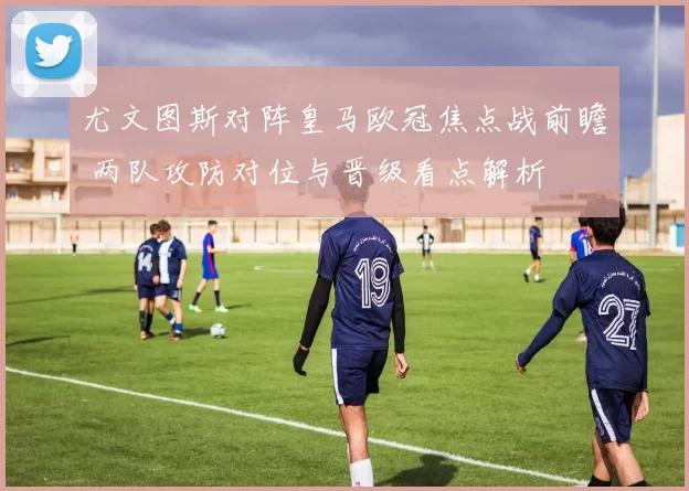 尤文图斯对阵皇马欧冠焦点战前瞻 两队攻防对位与晋级看点解析