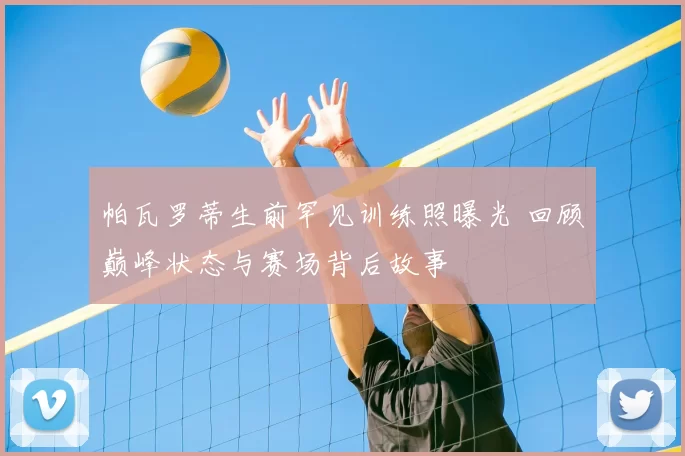 帕瓦罗蒂生前罕见训练照曝光 回顾巅峰状态与赛场背后故事