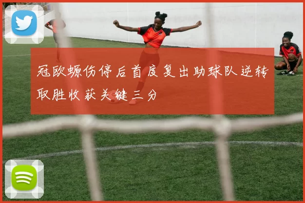 冠欧螈伤停后首度复出助球队逆转取胜收获关键三分