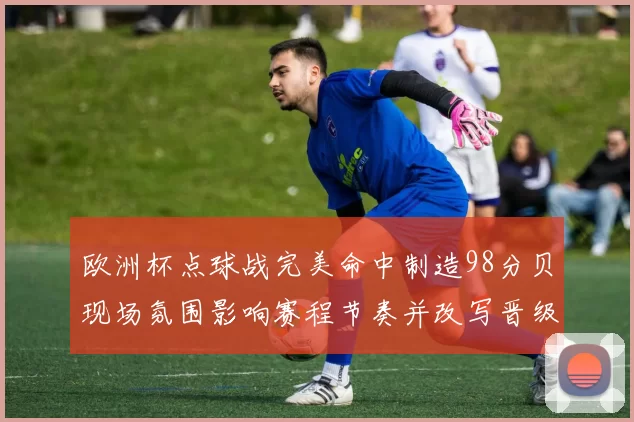 欧洲杯点球战完美命中制造98分贝现场氛围影响赛程节奏并改写晋级形势